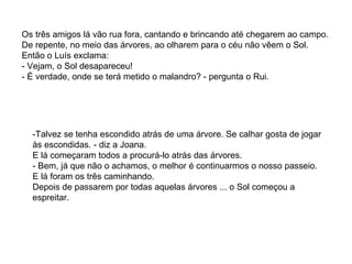 Os três amigos lá vão rua fora, cantando e brincando até chegarem ao campo. De repente, no meio das árvores, ao olharem para o céu não vêem o Sol. Então o Luís exclama: - Vejam, o Sol desapareceu! - É verdade, onde se terá metido o malandro? - pergunta o Rui. -Talvez se tenha escondido atrás de uma árvore. Se calhar gosta de jogar às escondidas. - diz a Joana. E lá começaram todos a procurá-lo atrás das árvores. - Bem, já que não o achamos, o melhor é continuarmos o nosso passeio. E lá foram os três caminhando. Depois de passarem por todas aquelas árvores ... o Sol começou a espreitar.  