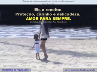 'Segurança é saber que podemos contar com Deus em nós.' ( Luiz A. Gasparetto ) Eis a receita:  Proteção, carinho e delicadeza,  AMOR PARA SEMPRE. Enviado pela colaboradora Ana Maria Buriol CALDEIRÃO DE NOVIDADES [email_address] 