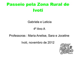 Passeio pela Zona Rural de
           Ivoti

              Gabriela e Leticia

                  4º Ano A

 Professoras : Maria Anelise, Sara e Joceline

          Ivoti, novembro de 2012
 