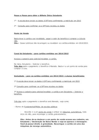 Passo a Passo para obter o Bilhete Único Estudante
1º - A escola deve enviar os dados à SPTrans confirmando a matrícula em 2015
2º - Consulta para confirmar se a SPTrans recebeu os dados
Ponto de Venda
Basta levar o cartão a ser revalidado, pagar o valor do benefício e comprar a cota do
mês.
Obs.: Casas Lotéricas não recarregam ou revalidam os c artões emitidos em 2014/2015.
Canal do Estudante - para cartões emitidos em 2014/2015
Acessa o cadastro para solicitar/revalidar o cartão.
No menu Estudante – Solicitar o benefício.
Três dias após o pagamento o benefício é liberado. Basta ir a um ponto de venda para
comprar a cota.
Gratuidade - para os cartões emitidos em 2014/2015 e alunos beneficiados
1º A escola deve enviar os dados à SPTrans confirmando a matrícula em 2015
2º Consulta para confirmar se a SPTrans recebeu os dados
3º Acessa o cadastro para solicitar/revalidar o cartão e em Estudante – Solicitar o
benefício.
Três dias após o pagamento o benefício será liberado, veja como:
- Alunos do Fundamental/Médio de escolas públicas
· Deverão ir a um ponto de venda e utilizar as máquinas automáticas, todo
início do mês, para recarregar o cartão, gratuitamente.
Obs.: Antes de se deslocar a um ponto de venda acesse seu cadastro, em
Estudante / Declaração de Baixa Renda e veja se aparece a mensagem:
Você já possui direito à gratuidade. Recarregue o cartão em uma das
máquinas de recarga automática.
 