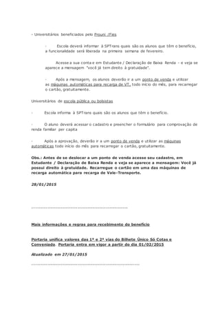 - Universitários beneficiados pelo Prouni /Fies
· Escola deverá informar à SPTrans quais são os alunos que têm o benefício,
a funcionalidade será liberada na primeira semana de fevereiro.
Acesse a sua conta e em Estudante / Declaração de Baixa Renda - e veja se
aparece a mensagem "você já tem direito à gratuidade".
· Após a mensagem, os alunos deverão ir a um ponto de venda e utilizar
as máquinas automáticas para recarga de VT, todo início do mês, para recarregar
o cartão, gratuitamente.
Universitários de escola pública ou bolsistas
· Escola informa à SPTrans quais são os alunos que têm o benefício.
· O aluno deverá acessar o cadastro e preencher o formulário para comprovação de
renda familiar per capita
· Após a aprovação, deverão ir a um ponto de venda e utilizar as máquinas
automáticas todo início do mês para recarregar o cartão, gratuitamente.
Obs.: Antes de se deslocar a um ponto de venda acesse seu cadastro, em
Estudante / Declaração de Baixa Renda e veja se aparece a mensagem: Você já
possui direito à gratuidade. Recarregue o cartão em uma das máquinas de
recarga automática para recarga de Vale-Transporte.
28/01/2015
---------------------------------------------------------
Mais informações e regras para recebimento do benefício
Portaria unifica valores das 1ª e 2ª vias do Bilhete Único Só Cotas e
Conveniado. Portaria entra em vigor a partir do dia 01/02/2015
Atualizado em 27/01/2015
----------------------------------------------------------------
 
