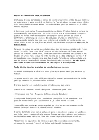 Regras da Gratuidade para estudantes
Gratuidade é válida para todos os alunos do ensino fundamental, médio da rede pública e
de universidade privada beneficiários do Prouni e Fies. Os alunos de universidade pública,
Bolsa Universidade ou Cotas Sociais com renda familiar per capita inferior a 1,5 salário
mínimo nacional.
A Secretaria Municipal de Transportes publicou, no Diário Oficial da Cidade a portaria de
regulamentação das regras para concessão do passe livre a estudantes no transporte
público. As regras foram estabelecidas em conjunto com o governo do Estado e
confirmam os critérios para obtenção da gratuidade anunciados anteriormente. A
regulamentação detalha que, nos casos onde haverá limitação por renda familiar per
capita, valerá a auto declaração do estudante, que será feita na página de cadastro do
Bilhete Único.
Para uso no ônibus, os alunos que estudam cinco dias por semana receberão 24 “cotas
diárias” por mês. Cada “cota diária” permite até oito embarques de ônibus em um
período de 24 horas. Dessa forma, o estudante tem mais liberdade para completar seu
trajeto, em um ou mais ônibus, no limite máximo de até 192 embarques por mês*. A
concessão das cotas é proporcional aos dias de aula. Portanto, se o aluno estuda uma
vez por semana, receberá cinco cotas. As cotas não são cumulativas. Se não forem
utilizadas, não ficarão acumuladas no cartão para o mês seguinte.
Terão direito às cotas gratuitas os estudantes que cursem:
- o ensino fundamental e médio nas redes públicas de ensino municipal, estadual ou
federal;
- o ensino superior das redes públicas estadual ou federal, que possuam renda familiar
per capita inferior a 1,5 salário mínimo nacional.
O ensino superior em estabelecimentos privados desde que sejam:
- Bolsistas do programa Prouni – Programa Universidade para Todos
- Financiados pelo Fies - Programa de Financiamento Estudantil
- Integrantes do Programa Bolsa Universidade (Programa Escola da Família), que
possuam renda familiar per capita inferior a 1,5 salário mínimo nacional.
- Abrangidos por programas governamentais de cotas sociais, que possuam renda
familiar per capita inferior a 1,5 salário mínimo nacional.
O cartão do Bilhete Único com a gratuidade para os estudantes só pode ser usado por
seu titular, que é responsável pela recarga. Quando as cotas e viagens se esgotarem,
será cobrado o valor padrão da tarifa para novas viagens no transporte coletivo.
*Esse limite é o equivalente às 48 viagens por mês anunciadas anteriormente,
considerando que cada “viagem” de ônibus pode ter até 4 embarques.
 