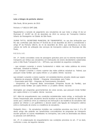 ***
Leia a íntegra da portaria abaixo:
São Paulo, 08 de janeiro de 2015
Portaria n.º 003/15-SMT.GAB.
Regulamenta a isenção de pagamento aos estudantes de que trata o artigo 15 da Lei
Municipal nº 16.097 de 29 de dezembro de 2014 no serviço de Transporte Coletivo
Urbano de Passageiros na Cidade de São Paulo.
JILMAR TATTO, SECRETÁRIO MUNICIPAL DE TRANSPORTES, no uso das atribuições que
lhe são conferidas pelo Decreto nº 55.816 de 23 de dezembro de 2014 e considerando o
artigo 6º da Portaria 106/14, de 31 de dezembro de 2014, que estabeleceu os novos
valores de tarifa de utilização dos serviços de transporte coletivo do Município de São
Paulo,
R E S O L V E:
Art. 1º. Serão concedidas cotas de passagens gratuitas para uso no sistema municipal de
transporte por ônibus aos estudantes em instituições de ensino devidamente cadastradas
junto à São Paulo Transporte S.A. - SPTrans, que atendam às seguintes condições:
- que estejam cursando o ensino fundamental e médio nas redes públicas de ensino
municipal, estadual ou federal;
- que estejam cursando o ensino superior das redes públicas estadual ou federal, que
possuam renda familiar per capita inferior a 1,5 salário mínimo nacional.
que estejam cursando o ensino superior em estabelecimentos privados desde que sejam:
- Bolsistas do programa PROUNI – Programa Universidade para Todos
- Financiados pelo FIES - Programa de Financiamento Estudantil
- Integrantes do Programa Bolsa Universidade (Programa Escola da Família), que
possuam renda familiar per capita inferior a 1,5 salário mínimo nacional.
Abrangidos por programas governamentais de cotas sociais, que possuam renda familiar
per capita inferior a 1,5 salário mínimo nacional.
§1º. Além do enquadramento nas condições estabelecidas neste artigo, a instituição de
ensino frequentada pelo estudante deverá localizar-se dentro do município de São Paulo,
sendo que a distância entre os endereços da instituição e da residência do estudante não
poderá ser inferior a um quilômetro e deverá existir uma ligação de transporte coletivo
entre a instituição de ensino e a residência do estudante.
Parágrafo Único - Os estudantes incluídos nas condições previstas nos itens I, II e III
deste artigo não poderão ser beneficiários concomitantes de programas de transporte
escolar gratuito ou outras modalidades no transporte, tais como as destinadas aos idosos
ou pessoas com deficiência.
Art. 2º. A comprovação de enquadramento nas condições previstas no art. 1º se dará,
conforme o caso, da seguinte maneira:
 