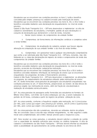 Estudantes que se encontrem nas condições previstas no item I, terão o benefício
concedido pela simples presença no cadastro enviado pela instituição de ensino.
Estudantes que se encontrem nas condições previstas nos itens II, III.c e III.d terão o
benefício concedido mediante auto declaração de enquadramento no nível de renda
previsto.
Caberá à São Paulo Transporte S.A. – SPTrans desenvolver e implementar no sítio de
cadastro e atendimento do estudante, o formulário padrão de auto declaração e o
conjunto de declarações que demonstrem o nível de renda, incluindo:
i. Renda total e número de componentes da unidade familiar
ii. Compromisso de fornecimento de informações verídicas e completas sobre
a renda familiar.
iii. Compromisso de atualização do cadastro, sempre que houver alguma
alteração na composição de sua unidade familiar e do nível de renda familiar.
iv. Compromisso em apresentar toda e qualquer documentação comprobatória
que venha a ser solicitada pela São Paulo Transporte S.A. - SPTrans, incluindo, mas não
limitando-se a, cópia das declarações de imposto de renda e comprovantes de renda dos
componentes da unidade familiar.
Estudantes que se encontrem nas condições previstas nos itens III.c e III.d terão o
benefício concedido mediante auto declaração de enquadramento no nível de renda
previsto, acrescido da informação cadastral da instituição.
Estudantes que se encontrem nas condições previstas nos itens III.a e III.b terão o
benefício concedido mediante informação da instituição de ensino que se encontram
enquadrados nos programas de bolsa e financiamento previstos.
Caberá à São Paulo Transporte S.A. - SPTrans desenvolver e implementar as alterações
no programa de cadastramento de estudantes utilizado pelas instituições de ensino.
Art. 3º. Serão fornecidas cotas gratuitas de passagens aos estudantes enquadrados nas
condições previstas no art. 1º desta Portaria, proporcionais ao número de dias letivos de
presença exigida nas instituições de ensino, além de fração de cota destinada à
realização de atividades extracurriculares.
§1º. As cotas gratuitas de passagens serão fornecidas aos estudantes no formato do
Bilhete Único Diário, com limite de 8 (oito) embarques por dia, a serem realizados no
período de 24 horas, contadas a partir do registro da primeira utilização da cota.
§2º. As cotas variarão, conforme a frequência exigida pela instituição, de 5 (cinco)cotas
por mês, para cursos que exijam uma presença por semana, até 24 (vinte e quatro)cotas
por mês, para cursos que exijam cinco presenças por semana.
§3º. As cotas gratuitas não são cumulativas, devendo ser utilizadas dentro do próprio
mês de concessão. Caso a cota não seja utilizada integralmente, no mês seguinte o saldo
inicial será complementado até o limite mensal previsto para o respectivo curso.
§4º. Para receber as cotas gratuitas, o estudante deverá solicitar a emissão de cartão
com a capacidade de memória suficiente para receber os créditos temporais. O sítio de
cadastro e atendimento da São Paulo Transporte - SPTrans deverá informar ao estudante
sobre a possibilidade de aproveitamento do cartão utilizado no ano letivo de 2014.
 