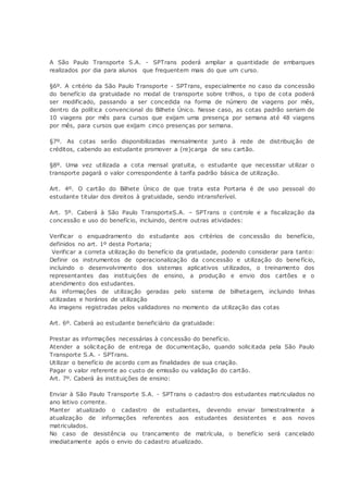 A São Paulo Transporte S.A. - SPTrans poderá ampliar a quantidade de embarques
realizados por dia para alunos que frequentem mais do que um curso.
§6º. A critério da São Paulo Transporte - SPTrans, especialmente no caso da concessão
do benefício da gratuidade no modal de transporte sobre trilhos, o tipo de cota poderá
ser modificado, passando a ser concedida na forma de número de viagens por mês,
dentro da política convencional do Bilhete Único. Nesse caso, as cotas padrão seriam de
10 viagens por mês para cursos que exijam uma presença por semana até 48 viagens
por mês, para cursos que exijam cinco presenças por semana.
§7º. As cotas serão disponibilizadas mensalmente junto à rede de distribuição de
créditos, cabendo ao estudante promover a (re)carga de seu cartão.
§8º. Uma vez utilizada a cota mensal gratuita, o estudante que necessitar utilizar o
transporte pagará o valor correspondente à tarifa padrão básica de utilização.
Art. 4º. O cartão do Bilhete Único de que trata esta Portaria é de uso pessoal do
estudante titular dos direitos à gratuidade, sendo intransferível.
Art. 5º. Caberá à São Paulo TransporteS.A. – SPTrans o controle e a fiscalização da
concessão e uso do benefício, incluindo, dentre outras atividades:
Verificar o enquadramento do estudante aos critérios de concessão do benefício,
definidos no art. 1º desta Portaria;
Verificar a correta utilização do benefício da gratuidade, podendo considerar para tanto:
Definir os instrumentos de operacionalização da concessão e utilização do benefício,
incluindo o desenvolvimento dos sistemas aplicativos utilizados, o treinamento dos
representantes das instituições de ensino, a produção e envio dos cartões e o
atendimento dos estudantes.
As informações de utilização geradas pelo sistema de bilhetagem, incluindo linhas
utilizadas e horários de utilização
As imagens registradas pelos validadores no momento da utilização das cotas
Art. 6º. Caberá ao estudante beneficiário da gratuidade:
Prestar as informações necessárias à concessão do benefício.
Atender a solicitação de entrega de documentação, quando solicitada pela São Paulo
Transporte S.A. - SPTrans.
Utilizar o benefício de acordo com as finalidades de sua criação.
Pagar o valor referente ao custo de emissão ou validação do cartão.
Art. 7º. Caberá às instituições de ensino:
Enviar à São Paulo Transporte S.A. - SPTrans o cadastro dos estudantes matriculados no
ano letivo corrente.
Manter atualizado o cadastro de estudantes, devendo enviar bimestralmente a
atualização de informações referentes aos estudantes desistentes e aos novos
matriculados.
No caso de desistência ou trancamento de matrícula, o benefício será cancelado
imediatamente após o envio do cadastro atualizado.
 