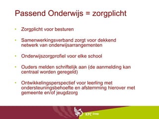 Passend Onderwijs = zorgplicht Zorgplicht voor besturen Samenwerkingsverband zorgt voor dekkend netwerk van onderwijsarrangementen Onderwijszorgprofiel voor elke school Ouders melden schriftelijk aan (de aanmelding kan centraal worden geregeld) Ontwikkelingsperspectief voor leerling met ondersteuningsbehoefte en afstemming hierover met gemeente en/of jeugdzorg 