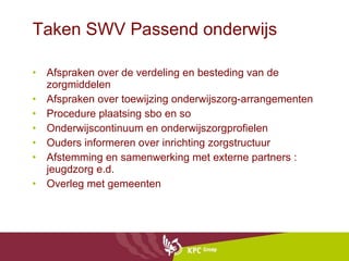 Taken SWV Passend onderwijs  Afspraken over de verdeling en besteding van de zorgmiddelen Afspraken over toewijzing onderwijszorg-arrangementen Procedure plaatsing sbo en so  Onderwijscontinuum en onderwijszorgprofielen Ouders informeren over inrichting zorgstructuur Afstemming en samenwerking met externe partners : jeugdzorg e.d. Overleg met gemeenten  