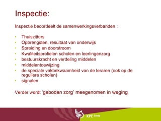 Inspectie: Inspectie beoordeelt de samenwerkingsverbanden :  Thuiszitters Opbrengsten, resultaat van onderwijs Spreiding en doorstroom Kwaliteitsprofielen scholen en leerlingenzorg  bestuurskracht en verdeling middelen middelentoewijzing de speciale vakbekwaamheid van de leraren (ook op de reguliere scholen) signalen Verder wordt  ‘geboden zorg’ meegenomen in weging 