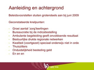 Aanleiding en achtergrond Beleidsvoorstellen sluiten grotendeels aan bij juni 2009 Geconstateerde knelpunten:  Groei aantal ‘zorg’leerlingen Bureaucratie bij de indicatiestelling Ambulante begeleiding geeft onvoldoende resultaat Bestuurlijke drukte regionale netwerken Kwaliteit (voortgezet) speciaal onderwijs niet in orde Thuiszitters Onduidelijkheid besteding geld  En en en  