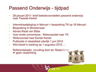 Passend Onderwijs - tijdpad 28 januari 2011: brief beleidsvoorstellen passend onderwijs naar Tweede Kamer  Internetraadpleging in februari + bespreking TK op 16 februari Bespreking in Ministerraad Advies Raad van State  Voor einde zomerreces : Wetsvoorstel naar TK  Wetsvoorstel naar Eerste Kamer Publicatie in staatsblad uiterlijk 1 juni 2012 Wet treedt in werking op 1 augustus 2012…. Referentiekader  (invulling door de ‘Raden’) = geen wet   geen verplichting 