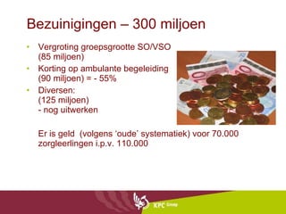 Bezuinigingen – 300 miljoen Vergroting groepsgrootte SO/VSO (85 miljoen) Korting op ambulante begeleiding (90 miljoen) = - 55% Diversen: (125 miljoen) - nog uitwerken Er is geld  (volgens ‘oude’ systematiek) voor 70.000 zorgleerlingen i.p.v. 110.000 