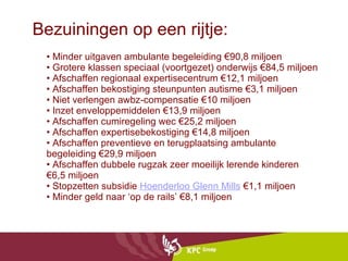 Bezuiningen op een rijtje: •  Minder uitgaven ambulante begeleiding €90,8 miljoen • Grotere klassen speciaal (voortgezet) onderwijs €84,5 miljoen • Afschaffen regionaal expertisecentrum €12,1 miljoen • Afschaffen bekostiging steunpunten autisme €3,1 miljoen • Niet verlengen awbz-compensatie €10 miljoen • Inzet enveloppemiddelen €13,9 miljoen • Afschaffen cumiregeling wec €25,2 miljoen • Afschaffen expertisebekostiging €14,8 miljoen • Afschaffen preventieve en terugplaatsing ambulante begeleiding €29,9 miljoen • Afschaffen dubbele rugzak zeer moeilijk lerende kinderen €6,5 miljoen • Stopzetten subsidie  Hoenderloo  Glenn  Mills  €1,1 miljoen • Minder geld naar ‘op de rails’ €8,1 miljoen  