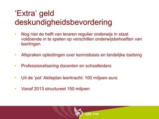 ‘ Extra’ geld deskundigheidsbevordering Nog niet de helft van leraren regulier onderwijs in staat voldoende in te spelen op verschillen onderwijsbehoeften van leerlingen Afspraken opleidingen over kennisbasis en landelijke toetsing Professionalisering docenten en schoolleiders Uit de ‘pot’ Aktieplan leerkracht: 100 miljoen euro Vanaf 2013 structureel 150 miljoen 