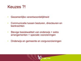 Keuzes ?! Gezamenlijke verantwoordelijkheid Communicatie tussen besturen, directeuren en leerkrachten Stevige basiskwaliteit van onderwijs + extra arrangementen + speciale voorzieningen Onderwijs en gemeente en zorgvoorzieningen 