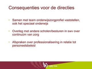 Consequenties voor de directies Samen met team onderwijszorgprofiel vaststellen, ook het speciaal onderwijs Overleg met andere scholen/besturen in swv over continuüm van zorg Afspraken over professionalisering in relatie tot personeelsbeleid 