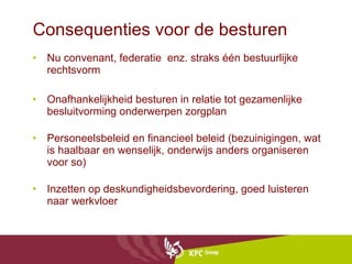 Consequenties voor de besturen Nu convenant, federatie  enz. straks één bestuurlijke rechtsvorm Onafhankelijkheid besturen in relatie tot gezamenlijke besluitvorming onderwerpen zorgplan Personeelsbeleid en financieel beleid (bezuinigingen, wat is haalbaar en wenselijk, onderwijs anders organiseren voor so) Inzetten op deskundigheidsbevordering, goed luisteren naar werkvloer 