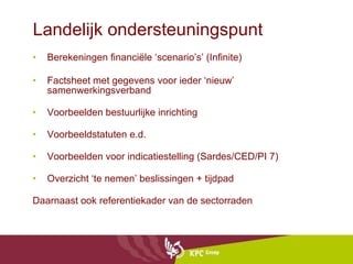 Landelijk ondersteuningspunt Berekeningen financiële ‘scenario’s’ (Infinite) Factsheet met gegevens voor ieder ‘nieuw’ samenwerkingsverband  Voorbeelden bestuurlijke inrichting Voorbeeldstatuten e.d. Voorbeelden voor indicatiestelling (Sardes/CED/PI 7) Overzicht ‘te nemen’ beslissingen + tijdpad Daarnaast ook referentiekader van de sectorraden 