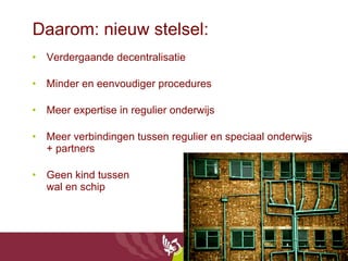 Daarom: nieuw stelsel: Verdergaande decentralisatie Minder en eenvoudiger procedures Meer expertise in regulier onderwijs Meer verbindingen tussen regulier en speciaal onderwijs + partners Geen kind tussen wal en schip  