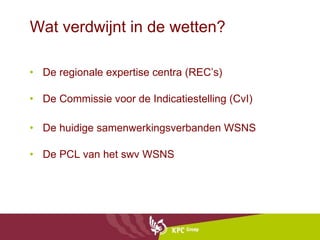 Wat verdwijnt in de wetten?  De regionale expertise centra (REC’s) De Commissie voor de Indicatiestelling (CvI) De huidige samenwerkingsverbanden WSNS De PCL van het swv WSNS 