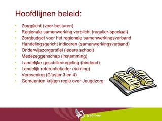 Hoofdlijnen beleid: Zorgplicht (voor besturen) Regionale samenwerking verplicht (regulier-speciaal) Zorgbudget voor het regionale samenwerkingsverband  Handelingsgericht indiceren (samenwerkingsverband) Onderwijszorgprofiel (iedere school) Medezeggenschap (instemming) Landelijke geschillenregeling (bindend) Landelijk referentiekader (richting)  Verevening (Cluster 3 en 4) Gemeenten krijgen regie over Jeugdzorg 