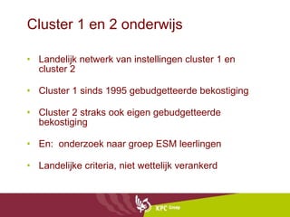 Cluster 1 en 2 onderwijs Landelijk netwerk van instellingen cluster 1 en cluster 2 Cluster 1 sinds 1995 gebudgetteerde bekostiging Cluster 2 straks ook eigen gebudgetteerde bekostiging  En:  onderzoek naar groep ESM leerlingen Landelijke criteria, niet wettelijk verankerd 
