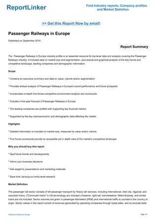 Find Industry reports, Company profiles
ReportLinker                                                                        and Market Statistics



                                 >> Get this Report Now by email!

Passenger Railways in Europe
Published on September 2010

                                                                                                               Report Summary

The Passenger Railways in Europe industry profile is an essential resource for top-level data and analysis covering the Passenger
Railways industry. It includes data on market size and segmentation, plus textual and graphical analysis of the key trends and
competitive landscape, leading companies and demographic information.


Scope


* Contains an executive summary and data on value, volume and/or segmentation


* Provides textual analysis of Passenger Railways in Europe's recent performance and future prospects


* Incorporates in-depth five forces competitive environment analysis and scorecards


* Includes a five-year forecast of Passenger Railways in Europe


* The leading companies are profiled with supporting key financial metrics


* Supported by the key macroeconomic and demographic data affecting the market


Highlights


* Detailed information is included on market size, measured by value and/or volume


* Five forces scorecards provide an accessible yet in depth view of the market's competitive landscape


Why you should buy this report


* Spot future trends and developments


* Inform your business decisions


* Add weight to presentations and marketing materials


* Save time carrying out entry-level research


Market Definition


The passenger rail sector consists of all passenger transport by 'heavy rail' services, including international, inter-city, regional, and
suburban trains. ("Commuter trains" in US terminology are included.) However, light rail, tram/streetcar, Metro/Subway, and similar
trains are not included. Sector volumes are given in passenger kilometers (PKM) and international traffic is counted in the country of
origin. Sector values in the report consist of revenues generated by operating companies through ticket sales, and so exclude state



Passenger Railways in Europe                                                                                                        Page 1/5
 