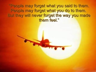 “ People may forget what you said to them. People may forget what you do to them.  But they will never forget the way you made them feel.” 