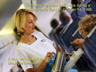 The following event took place during a transantlantic flight on October 14, 1998. A lady was seated next to a black gentleman. 