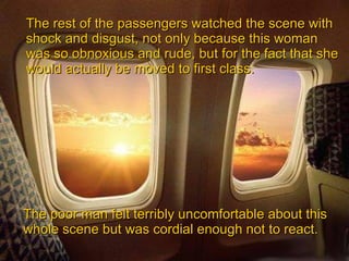 The rest of the passengers watched the scene with shock and disgust, not only because this woman was so obnoxious and rude, but for the fact that she would actually be moved to first class.   The poor man felt terribly uncomfortable about this whole scene but was cordial enough not to react. 