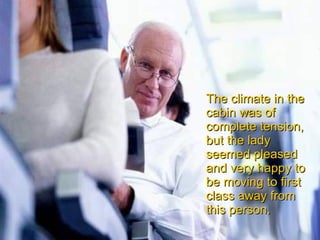 The climate in the cabin was of complete tension, but the lady seemed pleased and very happy to be moving to first class away from this person. 