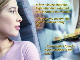 A few minutes later the flight attendant returned and informed the woman: “ Excuse me ma’am, the flight is indeed pretty full… … Fortunately I found a seat available in first class.   
