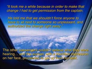 “ It took me a while because in order to make that change I had to get permission from the captain. He told me that we shouldn’t force anyone to have to sit next to someone so unpleasant, and authorized the change right away.” The other passengers couldn’t believe what they were hearing… and the woman, with a triumfant expression on her face, proceeded to get up from her seat. 