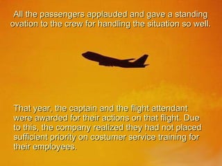 All the passengers applauded and gave a standing ovation to the crew for handling the situation so well. That year, the captain and the flight attendant were awarded for their actions on that flight. Due to this, the company realized they had not placed sufficient priority on costumer service training for their employees. 