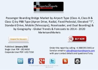 Passenger Boarding Bridge Market by Airport Type (Class A, Class B &
Class C) by PBB Type (Apron Drive, Radial, Fixed Pedestal, Elevated “T”,
Standard Drive, Mobile (Telescopic), Noseloader, and Dual Boarding) &
by Geography - Global Trends & Forecasts to 2014 - 2020
MarketsandMarkets
© reportsnreports.com; sales@reportsnreports.com ; +1
888 391 5441
Published: January 2015
Single User PDF: US$ 4650
Corporate User PDF: US$ 7150
Order this report by calling +1 888 391 5441 or
Send an email to sales@reportsandreports.com
with your contact details and questions if any.
 