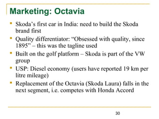 30
Marketing: Octavia
 Skoda’s first car in India: need to build the Skoda
brand first
 Quality differentiator: “Obsessed with quality, since
1895” – this was the tagline used
 Built on the golf platform – Skoda is part of the VW
group
 USP: Diesel economy (users have reported 19 km per
litre mileage)
 Replacement of the Octavia (Skoda Laura) falls in the
next segment, i.e. competes with Honda Accord
 