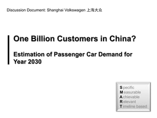 Discussion Document: Shanghai Volkswagen 上海大众




   One Billion Customers in China?
   Estimation of Passenger Car Demand for
   Year 2030



                                                S pecific
                                                M easurable
                                                A chievable
                                                R elevant
                                                T imeline based
 
