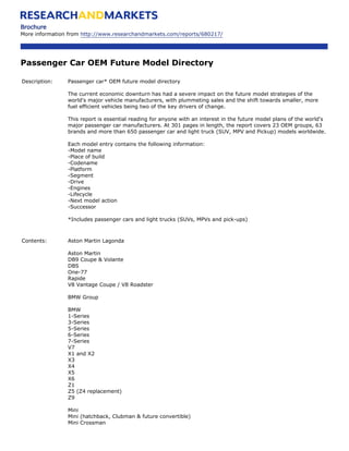 Brochure
More information from http://www.researchandmarkets.com/reports/680217/




Passenger Car OEM Future Model Directory

Description:    Passenger car* OEM future model directory

                The current economic downturn has had a severe impact on the future model strategies of the
                world's major vehicle manufacturers, with plummeting sales and the shift towards smaller, more
                fuel efficient vehicles being two of the key drivers of change.

                This report is essential reading for anyone with an interest in the future model plans of the world's
                major passenger car manufacturers. At 301 pages in length, the report covers 23 OEM groups, 63
                brands and more than 650 passenger car and light truck (SUV, MPV and Pickup) models worldwide.

                Each model entry contains the following information:
                -Model name
                -Place of build
                -Codename
                -Platform
                -Segment
                -Drive
                -Engines
                -Lifecycle
                -Next model action
                -Successor

                *Includes passenger cars and light trucks (SUVs, MPVs and pick-ups)



Contents:       Aston Martin Lagonda

                Aston Martin
                DB9 Coupe & Volante
                DBS
                One-77
                Rapide
                V8 Vantage Coupe / V8 Roadster

                BMW Group

                BMW
                1-Series
                3-Series
                5-Series
                6-Series
                7-Series
                V7
                X1 and X2
                X3
                X4
                X5
                X6
                Z1
                Z5 (Z4 replacement)
                Z9

                Mini
                Mini (hatchback, Clubman & future convertible)
                Mini Crossman
 