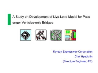 A Study on Development of Live Load Model for Pass
enger Vehicles-only Bridges




                              Korean Expressway Corporation
                                              Choi Hyeok-jin
                                     (Structure Engineer, PE)
 