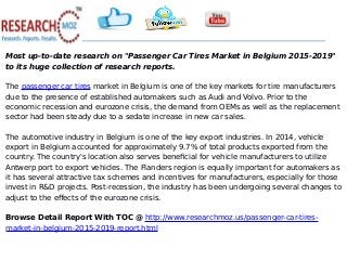 Most up-to-date research on "Passenger Car Tires Market in Belgium 2015-2019"
to its huge collection of research reports.
The passenger car tires market in Belgium is one of the key markets for tire manufacturers
due to the presence of established automakers such as Audi and Volvo. Prior to the
economic recession and eurozone crisis, the demand from OEMs as well as the replacement
sector had been steady due to a sedate increase in new car sales.
The automotive industry in Belgium is one of the key export industries. In 2014, vehicle
export in Belgium accounted for approximately 9.7% of total products exported from the
country. The country's location also serves beneficial for vehicle manufacturers to utilize
Antwerp port to export vehicles. The Flanders region is equally important for automakers as
it has several attractive tax schemes and incentives for manufacturers, especially for those
invest in R&D projects. Post-recession, the industry has been undergoing several changes to
adjust to the effects of the eurozone crisis.
Browse Detail Report With TOC @ http://www.researchmoz.us/passenger-car-tires-
market-in-belgium-2015-2019-report.html
 