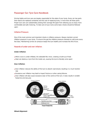 Driving habits and tyre care are largely responsible for the state of your tyres. Every car has parts
that need to be replaced constantly and the cost of replacing tyres, is more than all these parts.
Proper tyre care can substantially prolong their average life apart from allowing you to enjoy more
comfortable and safe motoring. To take care of your tyres some basic checks should be followed
upon:




One of the most common and important checks is inflation pressure. Always maintain correct
inflation pressure in your tyres. To ensure this get the inflation pressure checked on cold tyres every
few days. Maintaining correct air pressure keeps the tyre healthy and increase the life of tyre.




Under-inflation


 When a tyre is under-inflated, the sidewalls flex more, creating a build-up of heat
 Heat can destroy a tyre from the inside out, causing the tyre to literally come apart


Over Inflation


 Over inflation reduces the ability of the tyre to absorb road shocks resulting in a much harsher
 ride
 Excessive over inflation may lead to impact fracture or other casing failures
 Over inflation will also cause excessive wear of the centre of the tyre. It also results in smaller
 footprints and less grip




Wheel Alignment
 