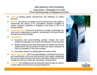 Spire Research and Consulting
                             Case study – Passenger Car Tyres
                         Price tracking study in Singapore & Korea

Client: A leading global manufacturer and distributor of rubber
products
Situation: The client is a leading car tyre manufacturer and sought to
benchmark the pricing of its competitors’ products targeted at
various customer segments in Singapore and Korea to aid in its
pricing strategy
Project objectives: To track the pricing for a range of passenger car
tyres and to understand competitors’ positioning in the local market
through their pricing strategy
Methodology:
     Screening and recommending suitable models and local
     retailers of passenger car tyres for the purpose of price tracking
     Mystery shopping and retail observations to identify the pricing,
     specifications and promotions of both the client’s products as
     well as competitors’ in the local markets
     Secondary research to identify general market trends
Report deliverables: MS Excel spreadsheets containing the pricing
and specification of the tyre SKUs and MS Word reports addressing
the recent market situation and other information related to the tyre
models tracked (e.g. customers’ perception, market share)
Outcome: Our findings served as important inputs to help our client’s
country offices in their tactical pricing adjustments.
 