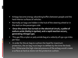  Airbags become energy-absorbing buffers between people and the
hard interior surfaces of vehicles.
 Normally air bags are hidden in the hub of the steering wheel or in
the dash on the passengers side
 Once the sensor has turned on the electrical circuit, a pallet of
sodium azide (NaN3) is ignited, and a rapid reaction occurs,
generating nitrogen gas.
 This gas fills a nylon or poly amide bag at a velocity of 150-230 miles
per hour.
 In order for the air bag to cushion the head for maximum
protection, the air bag must begin to deflate by the time the body
hits. Otherwise the high internal pressure of the airbag would create
a surface as hard as stone not the protective cushion.
 