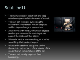 Seat belt
 The main purpose of a seat belt is to keep
vehicle occupants safe in the event of a crash.
 The seat belt functions by keeping the
occupant in a more static motion despite a
sudden stop or change in momentum.
 A car moves with inertia, which is an object’s
tendency to move until something works
against the motion of that object.
 When the vehicle hits something, or is hit by
something, that inertia changes.
 Without the seat belt, occupants can be
thrown into various parts of the interior of the
car, or thrown completely out of the car.
 The seat belt usually stops this from
happening.
 