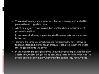  These steel bearings are pressed into the metal sleeves, and are held in
place with a strong safety resin
 which is designed to harden and then shatter when a specific level of
pressure is applied.
 In the event of a frontal impact, the steel bearings between the sleeves
break free
 allowing the inner sleeve to be moved further into the outer sleeve in
telescopic fashion before enough pressure is achieved to ram the whole
steering column into the driver.
 In this manner, the energy received through a frontal impact is completely
absorbed by the steering column's collapsing parts, allowing most modern
drivers to remain completely unaware of the danger they have avoided.
 