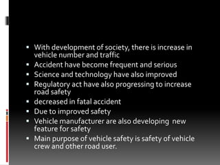  With development of society, there is increase in
vehicle number and traffic
 Accident have become frequent and serious
 Science and technology have also improved
 Regulatory act have also progressing to increase
road safety
 decreased in fatal accident
 Due to improved safety
 Vehicle manufacturer are also developing new
feature for safety
 Main purpose of vehicle safety is safety of vehicle
crew and other road user.
 