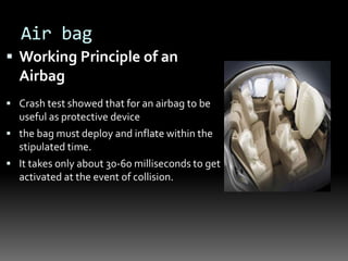 Air bag
 Working Principle of an
Airbag
 Crash test showed that for an airbag to be
useful as protective device
 the bag must deploy and inflate within the
stipulated time.
 It takes only about 30-60 milliseconds to get
activated at the event of collision.
 