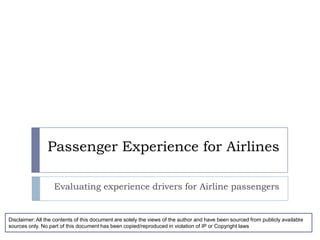 Passenger Experience for Airlines Evaluating experience drivers for Airline passengers Disclaimer: All the contents of this document are solely the views of the author and have been sourced from publicly available sources only. No part of this document has been copied/reproduced in violation of IP or Copyright laws 
