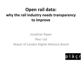 Open rail data: why the rail industry needs transparency to improve Jonathan Raper Placr Ltd Mayor of London Digital Advisory Board 