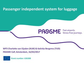 WP3 Charlotte van Eijsden (KLM) & Katinka Bergema (TUD)
PASSME CoP, Amsterdam, 16/03/2017
Passenger independent system for luggage
Grant number: 636308
 