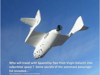 Who will travel with Spaceship Two from Virgin Galactic into
suborbital space ? Some secrets of the astronaut passenger
list revealed…
Picture: spaceship one - creative commens wikimedia
Latest Update: November, 2, 2016
See Slide 20
Craig J Horsley (USA) added
 